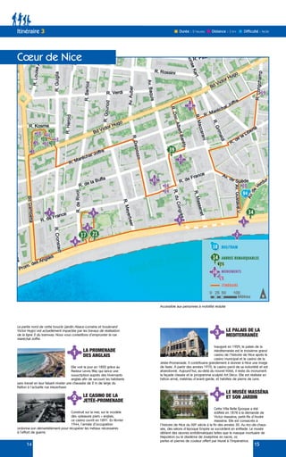 14 15
Itinéraire 3
Cœur de Nice
Durée : 2 heures Difficulté : facile
Distance : 3 km
La partie nord de cette boucle (jardin Alsace-Lorraine et boulevard
Victor Hugo) est actuellement impactée par les travaux de réalisation
de la ligne 2 du tramway. Nous vous conseillons d’emprunter la rue
Maréchal Joffre.
1
3
2
4
LA PROMENADE
DES ANGLAIS
LE PALAIS DE LA
MEDITERRANÉE
LE CASINO DE LA
JETÉE-PROMENADE
LE MUSÉE MASSÉNA
ET SON JARDIN
Elle voit le jour en 1822 grâce au
Pasteur Lewis Way qui lance une
souscription auprès des hivernants
anglais afin de secourir les habitants
sans travail en leur faisant niveler une chaussée de 2 m de large du
Paillon à l’actuelle rue Meyerbeer.
Inauguré en 1929, le palais de la
Méditerranée est le troisième grand
casino de l’histoire de Nice après le
casino municipal et le casino de la
Jetée-Promenade. Il contribuera grandement à donner à Nice une image
de faste. À partir des années 1970, le casino perd de sa notoriété et est
abandonné. Aujourd’hui, au-delà du nouvel hôtel, il reste du monument
la façade classée et le programme sculpté Art Déco. Elle est réalisée en
béton armé, matériau d’avant-garde, et habillée de pierre de Lens.
Construit sur la mer, sur le modèle
des «pleasure piers » anglais,
ce casino ouvrit en 1891. En février
1944, l’armée d’occupation
ordonna son démantèlement pour récupérer les métaux nécessaires
à l’effort de guerre.
Cette Villa Belle Époque a été
édifiée en 1878 à la demande de
Victor Masséna, petit-fils d’André
Masséna. Elle est consacrée à
l’histoire de Nice du XIXe
siècle à la fin des années 30. Au rez-de-chaus-
sée, des salons d’époque Empire se succèdent en enfilade. Le musée
détient des œuvres emblématiques telles que le masque mortuaire de
Napoléon ou le diadème de Joséphine en nacre, or,
perles et pierres de couleur offert par Murat à l’Impératrice.
Accessible aux personnes à mobilité réduite
 