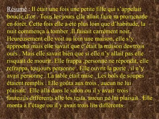 Résumé  :  Il était une fois une petite fille qui s’appelait boucle d’or . Tous les jours elle allait faire sa promenade en forêt. Cette fois elle a été plus loin que d’habitude, la nuit commença à tomber .Il faisait carrément noir. Heureusement elle voit au loin une maison, elle s’y approcha mais elle savait que c’était la maison des trois ours . Mais elle savait bien que si elle n’y allait pas elle risquait de mourir. Elle frappa ,personne ne répondit, elle refrappa, toujours personne . Elle ouvrit la porte , il n’y avait personne . La table était mise . Les bols de soupes étaient remplis . Elle goûta aux trois , aucun ne lui plaisait.  Elle alla dans le salon ou il y avait  trois fauteuils différents elle les testa, aucun ne lui plaisait . Elle monta à l’étage ou il y avait trois lits différents .  
