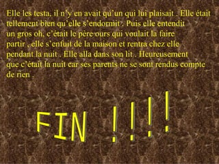 Elle les testa, il n’y en avait qu’un qui lui plaisait . Elle était  tellement bien qu’elle s’endormit . Puis elle entendit un gros oh, c’était le père ours qui voulait la faire  partir , elle s’enfuit de la maison et rentra chez elle  pendant la nuit . Elle alla dans son lit . Heureusement  que c’était la nuit car ses parents ne se sont rendus compte de rien . FIN !!!! 