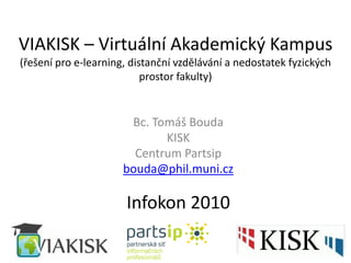 VIAKISK – Virtuální Akademický Kampus
(řešení pro e-learning, distanční vzdělávání a nedostatek fyzických
prostor fakulty)
Bc. Tomáš Bouda
KISK
Centrum Partsip
bouda@phil.muni.cz
Infokon 2010
 