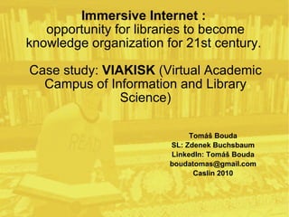 Immersive Internet :  opportunity for libraries to become knowledge organization for 21st century.  Case study:  VIAKISK  (Virtual Academic Campus of Information and Library Science) Tomáš Bouda SL: Zdenek Buchsbaum LinkedIn: Tomáš Bouda [email_address] Caslin 2010 