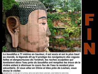 FIN Le bouddha a 71 mètres en hauteur, il est assis et est le plus haut au monde, la légende dit qu’il protège les navigateurs des vagues folles et dangeureuses de l’endroit, les roches sculptées qui tombaient dans l’eau près du bouddha ont remplies les trous de la rivière aidant à diminuer le cours fou de l’eau la rendant plus sécuritaire. Si vous allez en Chine et êtes près de Leshan, vous devez le visiter.  