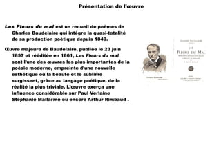 Présentation de l’œuvre



Les Fleurs du mal est un recueil de poèmes de
  Charles Baudelaire qui intègre la quasi-totalité
  de sa production poétique depuis 1840.

Œuvre majeure de Baudelaire, publiée le 23 juin
  1857 et rééditée en 1861, Les Fleurs du mal
  sont l’une des œuvres les plus importantes de la
  poésie moderne, empreinte d’une nouvelle
  esthétique où la beauté et le sublime
  surgissent, grâce au langage poétique, de la
  réalité la plus triviale. L'œuvre exerça une
  influence considérable sur Paul Verlaine
  Stéphanie Mallarmé ou encore Arthur Rimbaud .
 