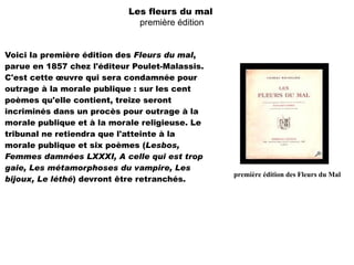 Les fleurs du mal
                             première édition


Voici la première édition des Fleurs du mal,
parue en 1857 chez l'éditeur Poulet-Malassis.
C'est cette œuvre qui sera condamnée pour
outrage à la morale publique : sur les cent
poèmes qu'elle contient, treize seront
incriminés dans un procès pour outrage à la
morale publique et à la morale religieuse. Le
tribunal ne retiendra que l'atteinte à la
morale publique et six poèmes (Lesbos,
Femmes damnées LXXXI, A celle qui est trop
gaie, Les métamorphoses du vampire, Les
                                                première édition des Fleurs du Mal
bijoux, Le léthé) devront être retranchés.
 