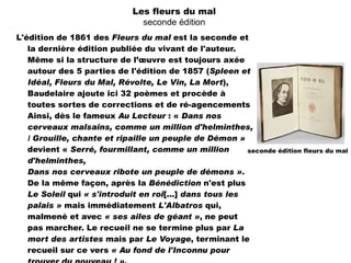 Les fleurs du mal
                                seconde édition
L'édition de 1861 des Fleurs du mal est la seconde et
   la dernière édition publiée du vivant de l'auteur.
   Même si la structure de l’œuvre est toujours axée
   autour des 5 parties de l'édition de 1857 (Spleen et
   Idéal, Fleurs du Mal, Révolte, Le Vin, La Mort),
   Baudelaire ajoute ici 32 poèmes et procède à
   toutes sortes de corrections et de ré-agencements
   Ainsi, dès le fameux Au Lecteur : « Dans nos
   cerveaux malsains, comme un million d'helminthes,
   / Grouille, chante et ripaille un peuple de Démon »
   devient « Serré, fourmillant, comme un million        seconde édition fleurs du mal
   d'helminthes,
   Dans nos cerveaux ribote un peuple de démons ».
   De la même façon, après la Bénédiction n'est plus
   Le Soleil qui « s'introduit en roi[...] dans tous les
   palais » mais immédiatement L'Albatros qui,
   malmené et avec « ses ailes de géant », ne peut
   pas marcher. Le recueil ne se termine plus par La
   mort des artistes mais par Le Voyage, terminant le
   recueil sur ce vers « Au fond de l'Inconnu pour
 