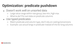 ● Doesn’t work well on unsorted data
○ Large value range within row-group, low min, high max
○ What to do? Pre-sort data on predicate columns
● Use typed predicates
○ Match predicate and column type, don’t rely on casting/conversions
○ Example: use actual longs in predicate instead of ints for long columns
Optimization: predicate pushdown
 