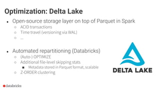 ● Open-source storage layer on top of Parquet in Spark
○ ACID transactions
○ Time travel (versioning via WAL)
○ ...
Optimization: Delta Lake
● Automated repartitioning (Databricks)
○ (Auto-) OPTIMIZE
○ Additional file-level skipping stats
■ Metadata stored in Parquet format, scalable
○ Z-ORDER clustering
 