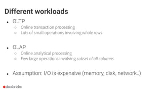 ● OLTP
○ Online transaction processing
○ Lots of small operations involving whole rows
● OLAP
○ Online analytical processing
○ Few large operations involving subset of all columns
● Assumption: I/O is expensive (memory, disk, network..)
Different workloads
 