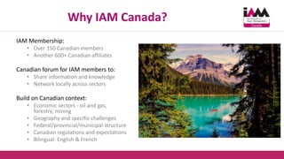 Why IAM Canada?
IAM Membership:
• Over 150 Canadian members
• Another 600+ Canadian affiliates
Canadian forum for IAM members to:
• Share information and knowledge
• Network locally across sectors
Build on Canadian context:
• Economic sectors - oil and gas,
forestry, mining
• Geography and specific challenges
• Federal/provincial/municipal structure
• Canadian regulations and expectations
• Bilingual: English & French
 