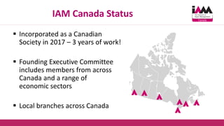 IAM Canada Status
 Incorporated as a Canadian
Society in 2017 – 3 years of work!
 Founding Executive Committee
includes members from across
Canada and a range of
economic sectors
 Local branches across Canada
 