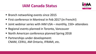 IAM Canada Status
 Branch networking events since 2015
 First conference in Montreal in Feb 2017 (in French!)
 Joint webinar series with IAM USA – monthly, 150+ attendees
 Regional events planned in Toronto, Vancouver
 North American conference planned Spring 2018
 Partnerships under development:
CNAM, CERIU, AM Ontario, IFRAMI, etc.
 