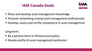 IAM Canada Goals
 Share and develop asset management knowledge
 Promote networking among asset management professionals
 Develop, assess and certify competence in asset management
Long term:
 Be a positive force in infrastructure policy
 Elevate profile of asset management profession
 
