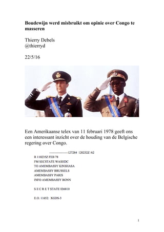 Boudewijn werd misbruikt om opinie over Congo te
masseren
Thierry Debels
@thierryd
22/5/16
Een Amerikaanse telex van 11 februari 1978 geeft ons
een interessant inzicht over de houding van de Belgische
regering over Congo.
1
 