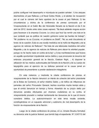 podría configurar mal desempeño e inconducta se pueden señalar: 1) los ataques
desmedidos al juez Rafecas y al fiscal Carlos Rívolo, y el planteo de recusación
por el cual la cámara del fuero apartara de la causa al juez Rafecas; 2) las
circunstancias y dichos de la conferencia de prensa convocada por el
Vicepresidente en el Salón Illia del Honorable Senado de la Nación el día 5 de
abril de 2012, donde entre otras cosas expresó: "No llevé adelante ninguna acción
para favorecer a la empresa Ciccone. Lo único que hice fue remitir una nota en la
que contesté que es política de nuestro gobierno cuidar las fuentes de trabajo";
"Mi problema no es Ciccone, mi problema es Boldt"; "No se está discutiendo el
fondo de la cuestión. Esta es una novela mediática de la mafia de Magnetto y de la
agencia de noticias de Rafecas"; "Se trata de una telenovela mediática del señor
Magnetto y de la agencia de noticias de Rafecas para atacar la voluntad popular,
porque no he hecho nada en contra de la ley"; y 3) las manifestaciones que hiciera
en aquella oportunidad imputándole serios delitos y que provocaran la renuncia del
entonces procurador general de la Nación, Esteban Righi, ; 4) disponer la
utilización de los medios audiovisuales del Senado de la Nación y de su cuerpo de
taquígrafos para el ejercicio de su defensa personal en la causa penal en
oportunidad de presentarse a prestar declaración indagatoria.
En esta instancia, y mediante la citada conferencia de prensa, el
vicepresidente de la Nación denunció un intento de cohecho del señor presidente
de la Bolsa de Comercio, el señor Adelmo Gabbi, y de tráfico de influencias de
parientes del señor Procurador General, hechos ocurridos mucho tiempo atrás y
que él omitió denunciar en tiempo y forma. Advertido de su propio delito por
denuncias penales efectuadas por diversos ciudadanos en su contra, el
vicepresidente procedió a realizar tardíamente las denuncias de lo que él mismo
considera delitos. La autoincriminación en este tema resulta evidente,
constituyéndose en un supuesto adicional y autónomo de mal desempeño de la
función de vicepresidente de la Nación.
Luego de la citada conferencia de prensa, el Lic. Amado Boudou formalizó
su denuncia ante la justicia federal, que tramitó bajo el expediente: N° 3.247/12 del
 