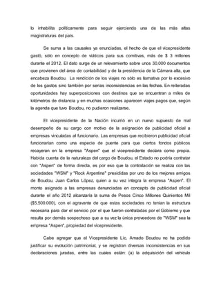 lo inhabilita políticamente para seguir ejerciendo una de las más altas
magistraturas del país.
Se suma a las causales ya enunciadas, el hecho de que el vicepresidente
gastó, sólo en concepto de viáticos para sus comitivas, más de $ 3 millones
durante el 2012. El dato surge de un relevamiento sobre unos 30.000 documentos
que provienen del área de contabilidad y de la presidencia de la Cámara alta, que
encabeza Boudou. La rendición de los viajes no sólo es llamativa por lo excesivo
de los gastos sino también por serias inconsistencias en las fechas. En reiteradas
oportunidades hay superposiciones con destinos que se encuentran a miles de
kilómetros de distancia y en muchas ocasiones aparecen viajes pagos que, según
la agenda que tuvo Boudou, no pudieron realizarse.
El vicepresidente de la Nación incurrió en un nuevo supuesto de mal
desempeño de su cargo con motivo de la asignación de publicidad oficial a
empresas vinculadas al funcionario. Las empresas que recibieron publicidad oficial
funcionarían como una especie de puente para que ciertos fondos públicos
recayeran en la empresa "Aspen" que el vicepresidente declara como propia.
Habida cuenta de la naturaleza del cargo de Boudou, el Estado no podría contratar
con "Aspen" de forma directa, es por eso que la contratación se realiza con las
sociedades "WSM" y "Rock Argentina" presididas por uno de los mejores amigos
de Boudou, Juan Carlos López, quien a su vez integra la empresa "Aspen". El
monto asignado a las empresas denunciadas en concepto de publicidad oficial
durante el año 2012 alcanzaría la suma de Pesos Cinco Millones Quinientos Mil
($5.500.000), con el agravante de que estas sociedades no tenían la estructura
necesaria para dar el servicio por el que fueron contratadas por el Gobierno y que
resulta por demás sospechoso que a su vez la única proveedora de "WSM" sea la
empresa "Aspen", propiedad del vicepresidente.
Cabe agregar que el Vicepresidente Lic. Amado Boudou no ha podido
justificar su evolución patrimonial, y se registran diversas inconsistencias en sus
declaraciones juradas, entre las cuales están: (a) la adquisición del vehículo
 