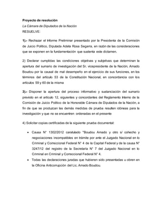 Proyecto de resolución
La Cámara de Diputados de la Nación
RESUELVE:
1).- Rechazar el Informe Preliminar presentado por la Presidenta de la Comisión
de Juicio Político, Diputada Adela Rosa Segarra, en razón de las consideraciones
que se exponen en la fundamentación que sustenta este dictamen.
2) Declarar cumplidas las condiciones objetivas y subjetivas que determinan la
apertura del sumario de investigación del Sr. vicepresidente de la Nación, Amado
Boudou por la causal de mal desempeño en el ejercicio de sus funciones, en los
términos del artículo 53 de la Constitución Nacional, en concordancia con los
artículos 59 y 60 de la misma
3).- Disponer la apertura del proceso informativo y sustanciación del sumario
previsto en el artículo 12, siguientes y concordantes del Reglamento Interno de la
Comisión de Juicio Político de la Honorable Cámara de Diputados de la Nación, a
fin de que se produzcan las demás medidas de prueba resulten idóneas para la
investigación y que no se encuentren ordenadas en el presente
4) Solicitar copias certificadas de la siguiente prueba documental:
 Causa N° 1302/2012 caratulado "Boudou Amado y otro s/ cohecho y
negociaciones incompatibles en trámite por ante el Juzgado Nacional en lo
Criminal y Correccional Federal N° 4 de la Capital Federal y de la causa N°
3247/12 del registro de la Secretaría N° 7 del Juzgado Nacional en lo
Criminal en Criminal y Correccional Federal N° 4.
 Todas las declaraciones juradas que hubieren sido presentadas u obren en
la Oficina Anticorrupción del Lic. Amado Boudou.
 