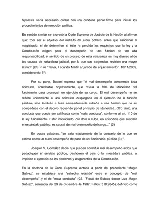 hipótesis sería necesario contar con una condena penal firme para iniciar los
procedimientos de remoción política.
En sentido similar se expresó la Corte Suprema de Justicia de la Nación al afirmar
que: “por ser el objetivo del instituto del juicio político, antes que sancionar al
magistrado, el de determinar si éste ha perdido los requisitos que la ley y la
Constitución exigen para el desempeño de una función de tan alta
responsabilidad, el sentido de un proceso de esta naturaleza es muy diverso al de
las causas de naturaleza judicial, por lo que sus exigencias revisten una mayor
laxitud” (CS in re “Trova, Facundo Martín s/ jurado de enjuiciamiento”, 10/11/2009,
considerando 6º)
Por su parte, Badeni expresa que "el mal desempeño comprende toda
conducta, acreditable objetivamente, que revela la falta de idoneidad del
funcionario para proseguir en ejercicio de su cargo. El mal desempeño no se
refiere únicamente a una conducta desplegada en el ejercicio de la función
pública, sino también a todo comportamiento extraño a esa función que no se
compadece con el decoro requerido por el principio de idoneidad...Otro tanto, una
conducta que puede ser calificada como "mala conducta", conforme al art. 110 de
la ley fundamental. Estar involucrado, con dolo o culpa, en episodios que suscitan
el escándalo público, es causal de mal desempeño del cargo..." (2)
En pocas palabras, "se trata exactamente de lo contrario de lo que se
estima como un buen desempeño de parte de un funcionario público (3) ".
Joaquín V. González decía que pueden constituir mal desempeño actos que
perjudiquen el servicio público, deshonren el país o la investidura pública, o
impidan el ejercicio de los derechos y las garantías de la Constitución.
En la doctrina de la Corte Suprema sentada a partir del precedente "Magin
Suárez”, se establece una “estrecha relación” entre el concepto de "mal
desempeño" y el de "mala conducta" (CS, "Fiscal de Estado doctor Luis Magin
Suárez", sentencia del 29 de diciembre de 1987, Fallos: 310:2845), definido como
 