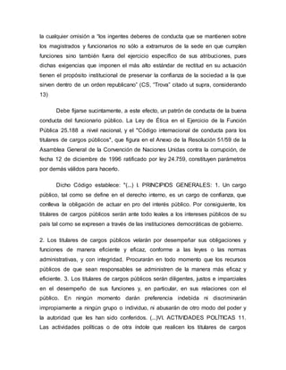 la cualquier omisión a “los ingentes deberes de conducta que se mantienen sobre
los magistrados y funcionarios no sólo a extramuros de la sede en que cumplen
funciones sino también fuera del ejercicio específico de sus atribuciones, pues
dichas exigencias que imponen el más alto estándar de rectitud en su actuación
tienen el propósito institucional de preservar la confianza de la sociedad a la que
sirven dentro de un orden republicano” (CS, “Trova” citado ut supra, considerando
13)
Debe fijarse sucintamente, a este efecto, un patrón de conducta de la buena
conducta del funcionario público. La Ley de Ética en el Ejercicio de la Función
Pública 25.188 a nivel nacional, y el "Código internacional de conducta para los
titulares de cargos públicos", que figura en el Anexo de la Resolución 51/59 de la
Asamblea General de la Convención de Naciones Unidas contra la corrupción, de
fecha 12 de diciembre de 1996 ratificado por ley 24.759, constituyen parámetros
por demás válidos para hacerlo.
Dicho Código establece: "(...) I. PRINCIPIOS GENERALES: 1. Un cargo
público, tal como se define en el derecho interno, es un cargo de confianza, que
conlleva la obligación de actuar en pro del interés público. Por consiguiente, los
titulares de cargos públicos serán ante todo leales a los intereses públicos de su
país tal como se expresen a través de las instituciones democráticas de gobierno.
2. Los titulares de cargos públicos velarán por desempeñar sus obligaciones y
funciones de manera eficiente y eficaz, conforme a las leyes o las normas
administrativas, y con integridad. Procurarán en todo momento que los recursos
públicos de que sean responsables se administren de la manera más eficaz y
eficiente. 3. Los titulares de cargos públicos serán diligentes, justos e imparciales
en el desempeño de sus funciones y, en particular, en sus relaciones con el
público. En ningún momento darán preferencia indebida ni discriminarán
impropiamente a ningún grupo o individuo, ni abusarán de otro modo del poder y
la autoridad que les han sido conferidos. (...)VI. ACTIVIDADES POLÍTICAS 11.
Las actividades políticas o de otra índole que realicen los titulares de cargos
 