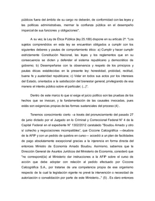 públicos fuera del ámbito de su cargo no deberán, de conformidad con las leyes y
las políticas administrativas, mermar la confianza pública en el desempeño
imparcial de sus funciones y obligaciones".
A su vez, la Ley de Ética Pública (ley 25.188) dispone en su artículo 2º: "Los
sujetos comprendidos en esta ley se encuentran obligados a cumplir con los
siguientes deberes y pautas de comportamiento ético: a) Cumplir y hacer cumplir
estrictamente Constitución Nacional, las leyes y los reglamentos que en su
consecuencia se dicten y defender el sistema republicano y democrático de
gobierno; b) Desempeñarse con la observancia y respeto de los principios y
pautas éticas establecidas en la presente ley: honestidad, probidad, rectitud,
buena fe y austeridad republicana; c) Velar en todos sus actos por los intereses
del Estado, orientados a la satisfacción del bienestar general, privilegiando de esa
manera el interés público sobre el particular; (...)".
Dentro de este marco lo que sí exige el juicio político son las pruebas de los
hechos que se invocan, y la fundamentación de las causales invocadas, pues
estás son exigencias propias de las formas sustanciales del proceso (4) .
Tenemos conocimiento cierto –a través del pronunciamiento del pasado 27
de junio dictado por el Juzgado en lo Criminal y Correccional Federal N° 4 de la
Capital Federal en el expediente N° 1302/2012 caratulado "Boudou Amado y otro
s/ cohecho y negociaciones incompatibles”, que Ciccone Calcográfica ―deudora
de la AFIP y con un pedido de quiebra en curso― accedió a un plan de facilidades
de pago absolutamente excepcional gracias a la injerencia en forma directa del
entonces Ministro de Economía Amado Boudou. Asimismo, sabemos que la
Dirección General de Asuntos Jurídicos del Ministerio de Economía, consideró que
"no correspond(ía) al Ministerio dar instrucciones a la AFIP sobre el curso de
acción que debe adoptar con relación al pedido efectuado por Ciccone
Calcográfica S.A., por tratarse de una competencia propia de ese organismo
respecto de la cual la legislación vigente no prevé la intervención o necesidad de
autorización o convalidación por parte de este Ministerio..." (5) . Es claro entonces
 