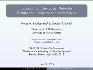 Topics of Complex Social Networks:
Domination, Influence and Assortativity
Moses A. Boudourides1 & Sergios T. Lenis2
Department of Mathematics
University of Patras, Greece
1Moses.Boudourides@gmail.com
2sergioslenis@gmail.com
5th Ph.D. School–Conference on
“Mathematical Modeling of Complex Systems”
Patras, Greece, July 20-30, 2015
July 25, 2015
M.A. Boudourides & S.T. Lenis Topics of Complex Social Networks 1
 