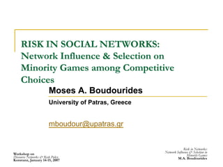 Workshop on
Discourse Networks & Risk Policy
Konstanz, January 14-15, 2007
Risk in Networks:
Network Influence & Selection in
Minority Games
M.A. Boudourides
RISK IN SOCIAL NETWORKS:
Network Influence & Selection on
Minority Games among Competitive
Choices
Moses A. Boudourides
University of Patras, Greece
mboudour@upatras.gr
 