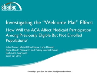 Funded by a grant from the RobertWood Johnson Foundation
Investigating the “Welcome Mat” Effect:
How Will the ACA Affect Medicaid Participation
Among Previously Eligible But Not Enrolled
Populations?
Julie Sonier, Michel Boudreaux, Lynn Blewett
State Health Research and Policy Interest Group
Baltimore, Maryland
June 22, 2013
 