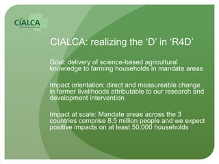 CIALCA: realizing the „D‟ in „R4D‟
Goal: delivery of science-based agricultural
knowledge to farming households in mandate...