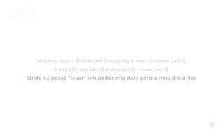 Mostrar que o Boulevard Shopping é meu (do meu jeito),
é seu (do seu jeito), é nosso (do nosso jeito).
Onde eu posso “levar” um pedacinho dele para o meu dia a dia.
IDEIA
 