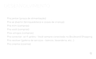 DESENVOLVIMENTO
Pra jantar (praça de alimentação)
Pra se divertir (brinquedoteca e coisas de criança)
Pra mim (compras)
Pra você (compras)
Pros amigos (compras)
Pra conectar: wi-fi grátis - Você sempre conectado no Boulevard Shopping
Pra resolver (galeria de serviços - bancos, lavanderia, etc…)
Pro cinema (cinema)
 