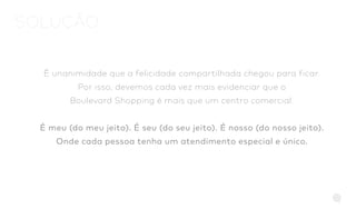 É unanimidade que a felicidade compartilhada chegou para ficar.
Por isso, devemos cada vez mais evidenciar que o
Boulevard Shopping é mais que um centro comercial.
É meu (do meu jeito). É seu (do seu jeito). É nosso (do nosso jeito).
Onde cada pessoa tenha um atendimento especial e único.
SOLUÇÃO
 