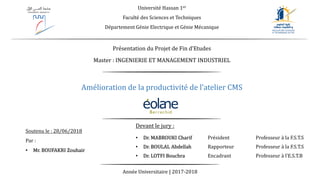 Amélioration de la productivité de l’atelier CMS
Université Hassan 1er
Faculté des Sciences et Techniques
Département Génie Electrique et Génie Mécanique
Année Universitaire | 2017-2018
Devant le jury :
• Dr. MABROUKI Charif Président Professeur à la F.S.T.S
• Dr. BOULAL Abdellah Rapporteur Professeur à la F.S.T.S
• Dr. LOTFI Bouchra Encadrant Professeur à l’E.S.T.B
Soutenu le : 28/06/2018
Par :
• Mr. BOUFAKRI Zouhair
Master : INGENIERIE ET MANAGEMENT INDUSTRIEL
Présentation du Projet de Fin d’Etudes
 