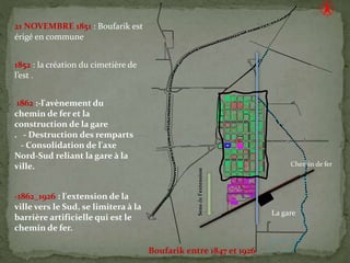 21 NOVEMBRE 1851 : Boufarik est
érigé en commune
1862 :-l'avènement du
chemin de fer et la
construction de la gare
. - Destruction des remparts
- Consolidation de l'axe
Nord-Sud reliant la gare à la
ville.
-1862_1926 : l'extension de la
ville vers le Sud, se limitera à la
barrière artificielle qui est le
chemin de fer.
1852 : la création du cimetière de
l’est .
Sensdel’extension
Chemin de fer
La gare
Boufarik entre 1847 et 1926
 