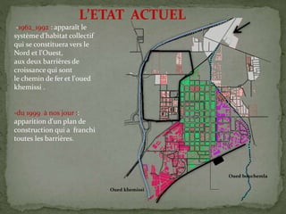 -1962_1992 : apparaît le
système d'habitat collectif
qui se constituera vers le
Nord et l'Ouest,
aux deux barrières de
croissance qui sont
le chemin de fer et l'oued
khemissi .
-du 1999 à nos jour ::
apparition d'un plan de
construction qui a franchi
toutes les barrières.
L’ETAT ACTUEL
Oued khemissi
Oued bouchemla
 