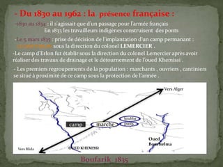 - Du 1830 au 1962 : la présence française :
-1830 au 1834 : il s'agissait que d’un passage pour l’armée français
En 1833 les travailleurs indigènes construisent des ponts
-Le 5 mars 1835 : prise de décision de l’implantation d’un camp permanant :
LE CAMP D’ERLON sous la direction du colonel LEMERCIER .
-Le camp d’Erlon fut établir sous la direction du colonel Lemercier après avoir
réaliser des travaux de drainage et le détournement de l’oued Khemissi .
- Les premiers regroupements de la population : marchants , ouvriers , cantiniers
se situé à proximité de ce camp sous la protection de l’armée .
marche
koubba
puitscamp
Vers Alger
Vers Blida
Oued
Bouchelma
OUED KHEMISSI
Boufarik 1835
 