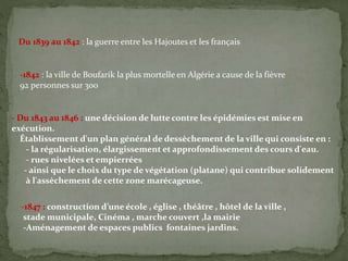 Du 1839 au 1842 : la guerre entre les Hajoutes et les français
-1842 : la ville de Boufarik la plus mortelle en Algérie a cause de la fièvre
92 personnes sur 300
- Du 1843 au 1846 : une décision de lutte contre les épidémies est mise en
exécution.
Établissement d'un plan général de dessèchement de la ville qui consiste en :
- la régularisation, élargissement et approfondissement des cours d'eau.
- rues nivelées et empierrées
- ainsi que le choix du type de végétation (platane) qui contribue solidement
à l'assèchement de cette zone marécageuse.
-1847 : construction d’une école , église , théâtre , hôtel de la ville ,
stade municipale, Cinéma , marche couvert ,la mairie
-Aménagement de espaces publics fontaines jardins.
 