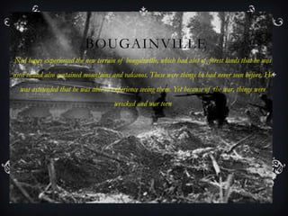 BOUGAINVILLE
Ned begay experienced the new terrain of bougainville, which had alot of forest lands that he was
used to.and also contained mountains and valcanos. These were things he had never seen before. He
  was astounded that he was able to experience seeing them. Yet because of the war, things were
                                     wrecked and war torn
 