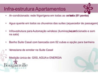 Infra-estrutura Apartamentos
• Ar-condicionado: rede frigorígena em todas as suítes (01 ponto)
                                                 e sala

• Agua quente em todos os chuveiros das suítes (aquecedor de passagem)

• Infra-estrutura para Automação wireless (iluminação, ar
                                                    -condicionado e som
  na sala)

• Banho Suite Casal com bancada com 02 cubas e opção para banheira

• Veneziana de enrolar na Suite Casal

• Medição única de: GÁS, AGUA e ENERGIA
 