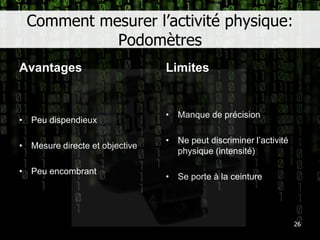 Comment mesurer l’activité physique: PodomètresAvantagesLimites26Peu dispendieuxMesure directe et objectivePeu encombrantManque de précisionNe peut discriminer l’activité physique (intensité)Se porte à la ceinture