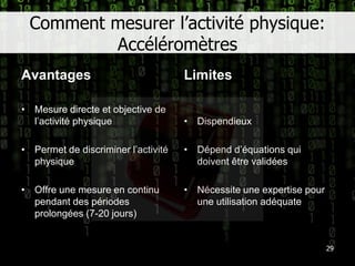 Comment mesurer l’activité physique: AccéléromètresAvantagesLimites29Mesure directe et objective de l’activité physiquePermet de discriminer l’activité physiqueOffre une mesure en continu pendant des périodes prolongées (7-20 jours)DispendieuxDépend d’équations qui doivent être validéesNécessite une expertise pour une utilisation adéquate