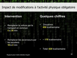 Impact de modifications à l’activité physique obligatoireInterventionRemplacer la voiture par le transport en commun5 x 30minRemplacer les ascenseurs par les escaliers10 x 2minQuelques chiffres3 kcal/min450kcal/semaine~ 170 kcal/semaineTotal: 620 kcal/semaine34Toujours pour notre individu moyen