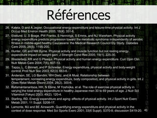 Références26.	Kaleta, D and A Jegier. Occupationalenergyexpenditure and leisure-time physicalactivity. Int J Occup Med Environ Health 2005; 18(4). 351-6.27.	Ekelund, U, S Brage, PW Franks, S Hennings, S Emms, and NJ Wareham. Physicalactivityenergyexpenditurepredicts progression toward the metabolic syndrome independently of aerobic fitness in middle-agedhealthyCaucasians: the MedicalResearch Council Ely Study.Diabetes Care 2005; 28(5). 1195-200.28.	Hunter, GR and NM Byrne. Physicalactivity and muscle function but not restingenergyexpenditure impact on weight gain. J StrengthCondRes 2005; 19(1). 225-30.29.	Westerterp, KR and G Plasqui. Physicalactivity and humanenergyexpenditure.CurrOpin Clin NutrMetab Care 2004; 7(6). 607-13.30.	Tappy, L, C Binnert, and P Schneiter. Energyexpenditure, physicalactivity and body-weight control. Proc Nutr Soc 2003; 62(3). 663-6.31.	Anderson, SE, LG Bandini, WH Dietz, and A Must. Relationship betweentemperament, nonrestingenergyexpenditure, body composition, and physicalactivity in girls. Int J ObesRelatMetabDisord 2004; 28(2). 300-6.32.	Rafamantanantsoa, HH, N Ebine, M Yoshioka, et al. The role of exercisephysicalactivity in varying the total energyexpenditure in healthyJapanese men 30 to 69 years of age. J NutrSciVitaminol (Tokyo) 2003; 49(2). 120-4.33.	Starling, RD. Energyexpenditure and aging: effects of physicalactivity. Int J Sport NutrExercMetab 2001; 11 Suppl. S208-17.34.	Lamonte, MJ and BE Ainsworth. Quantifyingenergyexpenditure and physicalactivity in the context of dose response. Med Sci Sports Exerc 2001; 33(6 Suppl). S370-8; discussion S419-20.41
