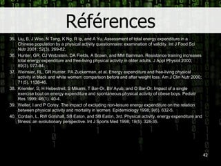 Références35.	Liu, B, J Woo, N Tang, K Ng, R Ip, and A Yu. Assessment of total energyexpenditure in a Chinese population by a physicalactivity questionnaire: examination of validity. Int J Food SciNutr 2001; 52(3). 269-82.36.	Hunter, GR, CJ Wetzstein, DA Fields, A Brown, and MM Bamman. Resistance training increases total energyexpenditure and free-living physicalactivity in olderadults. J ApplPhysiol 2000; 89(3). 977-84.37.	Weinsier, RL, GR Hunter, PA Zuckerman, et al. Energyexpenditure and free-living physicalactivity in black and white women: comparisonbefore and afterweightloss. Am J Clin Nutr 2000; 71(5). 1138-46.38.	Kriemler, S, H Hebestreit, S Mikami, T Bar-Or, BV Ayub, and O Bar-Or. Impact of a single exercise bout on energyexpenditure and spontaneousphysicalactivity of obese boys.PediatrRes 1999; 46(1). 40-4.39.	Weller, I and P Corey. The impact of excluding non-leisureenergyexpenditure on the relation betweenphysicalactivity and mortality in women.Epidemiology 1998; 9(6). 632-5.40.	Cordain, L, RW Gotshall, SB Eaton, and SB Eaton, 3rd. Physicalactivity, energyexpenditure and fitness: an evolutionary perspective. Int J Sports Med 1998; 19(5). 328-35. 42