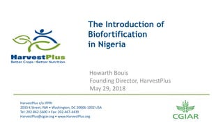HarvestPlus	c/o	IFPRI
2033	K	Street,	NW	•	Washington,	DC	20006-1002	USA
Tel:	202-862-5600	•	Fax:	202-467-4439
HarvestPlus@cgiar.org	•	www.HarvestPlus.org
The Introduction of
Biofortification
in Nigeria
Howarth Bouis
Founding	Director,	HarvestPlus
May	29,	2018
 