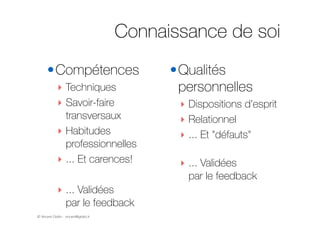 © Vincent Giolito - vincent@giolito.fr
Connaissance de soi
•Compétences
‣ Techniques
‣ Savoir-faire
transversaux
‣ Habitudes
professionnelles
‣ ... Et carences!
!
‣ ... Validées  
par le feedback
•Qualités
personnelles
‣ Dispositions d'esprit
‣ Relationnel
‣ ... Et "défauts" 
‣ ... Validées  
par le feedback
 