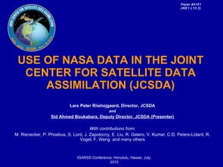 USE OF NASA DATA IN THE JOINT CENTER FOR SATELLITE DATA ASSIMILATION (JCSDA) Lars Peter Riishojgaard, Director, JCSDA and Sid Ahmed Boukabara, Deputy Director, JCSDA (Presenter) With contributions from: M. Rienecker, P. Phoebus, S. Lord, J. Zapotocny, E. Liu, R. Gelaro, V. Kumar, C.D. Peters-Lidard, R. Vogel, F. Weng  and many others IGARSS Conference, Honolulu, Hawaii, July, 2010 Paper #4161 (WE1.L10.3)   