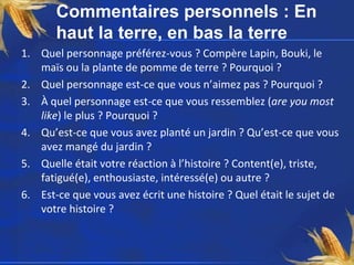 Commentaires personnels : En
haut la terre, en bas la terre
1. Quel personnage préférez-vous ? Compère Lapin, Bouki, le
maïs ou la plante de pomme de terre ? Pourquoi ?
2. Quel personnage est-ce que vous n’aimez pas ? Pourquoi ?
3. À quel personnage est-ce que vous ressemblez (are you most
like) le plus ? Pourquoi ?
4. Qu’est-ce que vous avez planté un jardin ? Qu’est-ce que vous
avez mangé du jardin ?
5. Quelle était votre réaction à l’histoire ? Content(e), triste,
fatigué(e), enthousiaste, intéressé(e) ou autre ?
6. Est-ce que vous avez écrit une histoire ? Quel était le sujet de
votre histoire ?
 