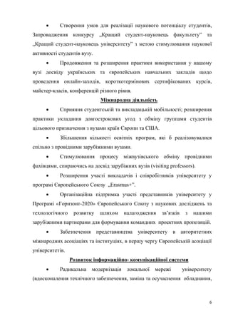 6
 Створення умов для реалізації наукового потенціалу студентів,
Запровадження конкурсу „Кращий студент-науковець факультету” та
„Кращий студент-науковець університету” з метою стимулювання наукової
активності студентів вузу.
 Продовження та розширення практики використання у нашому
вузі досвіду українських та європейських навчальних закладів щодо
проведення онлайн-заходів, короткотермінових сертифікованих курсів,
майстер-класів, конференцій різного рівня.
Міжнародна діяльність
 Сприяння студентській та викладацькій мобільності; розширення
практики укладання довгострокових угод з обміну группами студентів
цільового призначення з вузами країн Європи та США.
 Збільшення кількості освітніх програм, які б реалізовувалися
спільно з провідними зарубіжними вузами.
 Стимулювання процесу міжвузівського обміну провідними
фахівцями, спираючись на досвід зарубіжних вузів (visiting professors).
 Розширення участі викладачів і співробітників університету у
програмі Європейського Союзу „Erasmus+”.
 Організаційна підтримка участі представників університету у
Програмі «Горизонт-2020» Європейського Союзу з наукових досліджень та
технологічного розвитку шляхом налагодження зв’язків з нашими
зарубіжними партнерами для формування командних проектних пропозицій.
 Забезпечення представництва університету в авторитетних
міжнародних асоціаціях та інституціях, в першу чергу Європейській асоціації
університетів.
Розвиток інформаційно- комунікаційної системи
 Радикальна модернізація локальної мережі університету
(вдосконалення технічного забезпечення, заміна та осучаснення обладнання,
 