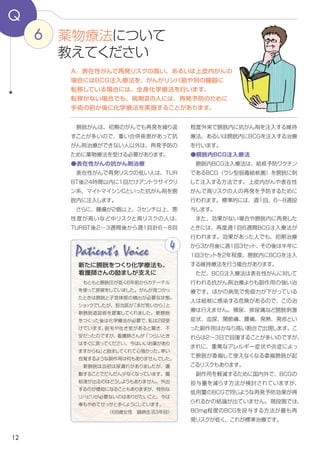 12
6
Q
２～３週目から週1回計６～８回程度、膀胱内
に抗がん剤を注入する維持療法、あるいは膀
胱内にBCGを注入する治療を外来で行います。
●膀胱内BCG注入療法
　膀胱内BCG注入療法は、結核予防ワクチン
であるBCG（ウシ型弱毒結核菌）を膀胱に注
入する方法です。再発リスクの高い表在性が
んや上皮内がんの再発を予防するために、標
準的には週1回計6～8回投与します。
　また、効果がない場合や膀胱内に再発した
場合、週１回計６～8回BCG注入療法が行わ
れます。効果があった人でも、初期治療から
３か月後に週１回計3回、その後は２年程度、
半年に１回、週１回計3回BCGを膀胱内に注
入する維持療法を行う場合があります。
　ただ、BCG注入療法は表在性がんに対して
行われる抗がん剤治療よりも副作用の強い治
療です。ほかの病気で免疫力が下がっている
人は結核に感染する危険があるので、この治
療は行えません。また、頻尿、排尿痛など膀
胱刺激症状、血尿、関節痛、腰痛、発熱、発
疹といった副作用がかなり高い割合で出現し
ます。これらは２～３日で回復することが多い
のですが、まれに、重篤なアレルギー症状や
炎症によって膀胱が委縮して使えなくなる委縮
膀胱が起こるリスクもあります。
　副作用を軽減するために、BCGの投与量を
減らす方法が国内外で検討されていますが、
低用量のBCGでも同じような再発予防効果が
得られるかどうかの結論が出ていません。現
段階では、80mg程度のBCGを投与する方
法が最も再発リスクが低く、これが標準治療
です。
　膀胱がんは、初期のがんでも再発を繰り返
すことが多いので、重い合併疾患があって抗
がん剤治療ができない人以外は、再発予防の
ために薬物療法を受ける必要があります。
●表在性がんの抗がん剤治療
　表在性がんで再発リスクの低い人は、ＴＵＲ
ＢＴ後24時間以内に1回だけアントラサイクリ
ン系薬剤（エピルビシン、ドキソルビシン、ピ
ラルビシン）、マイトマイシンCといった抗がん
剤を膀胱内に注入します。
　さらに、腫瘍が2個以上、3センチ以上、悪
性度が高いなど、リスクの高い人はTURBT後
A．再発リスクの高い表在性がん、あるいは上皮内がんの
場合にはBCG注入療法を、がんがリンパ節や別の臓器に
転移している場合には、全身化学療法を行います。
転移がない病期Ⅲの人にも、再発予防のために
手術の前か後に薬物療法を実施することがあります。
薬物療法について
教えてください
Patient's Voice
　もともと膀胱圧が低く６年前からカテーテル
を使って排尿をしていました。がんが見つかっ
たときは膀胱と子宮体部の摘出が必要な状態。
ショックでしたが、担当医が「まだ若いから」と
新膀胱造設術を提案してくれました。新膀胱
をつくった後は薬物療法が必要で、私は２回受
けています。脱毛や吐き気があると聞き、不
安だったのですが、看護師さんが「つらいとき
はすぐに言ってください。今はいいお薬があり
ますからね」と励ましてくれて心強かった。幸い
自覚するような副作用は何もありませんでした。
　新膀胱は当初は尿漏れがありましたが、運
動することでだんだん少なくなっています。腸
粘液が出るのはどうしようもありません。外出
するのが億劫になることもありますが、特別な
リハビリが必要ないのはありがたいこと。今は
車もやめてせっせと歩くようにしています。
（68歳女性　診断から３年目）
4
新たに膀胱をつくり薬物療法も。
看護師さんの励ましが支えに
 