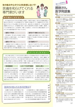 腫瘍
組織のかたまり。良性と悪性がある。
良性腫瘍
がんではない腫瘍のこと。無限に
増殖したり、ほかの臓器に転移し
たりすることはない。
悪性腫瘍
がん化した腫瘍のこと。無限に増
殖し、ほかの臓器に転移して生命
に著しい影響を及ぼす。
病期（ステージ）
がんの広がりの程度を示す言葉。
治療の効果で、がんが小さくなっ
ても病期は変わらない。
深達度
がんが達している根の深さ。
悪性度（異型度）
がんの顔つき。性質がおとなしい
グレード１からたちの悪いグレー
ド３まで３段階ある。
浸潤（しんじゅん）
がん細胞が増殖して周囲に侵入し、
組織を壊していくこと。
転移
がん細胞がリンパ液や血液の流
れに乗って他の臓器に移動し、そ
こで広がること。
リンパ節
病原菌や異物による感染と闘うた
めの小さな豆状の器官。体中に
あり、リンパ管でつながっている。
原発巣と転移巣
がんが最初にできたと考えられる
部分が「原発巣」。そのがんが転
移した部分が「転移巣」。転移巣
のがんは原発巣のがんに準じた
治療が行われる。
顕微鏡的血尿
尿検査で発見され、顕微鏡でしか
確認できないくらい微量の血尿。
病理組織診
組織を採取して、がん細胞がある
かどうかを顕微鏡で調べる検査。
静脈性尿路造影
造影剤を点滴し、レントゲン撮影
して腎盂、尿管、膀胱の形状を調
べる検査。最近では造影CT検査
で調べることが多い。
生存率
診断や治療開始から一定期間（1
年、5年など）経過したときに生
存している患者の比 率（割 合）。
病期や治療ごとに過去の数値か
ら計算する。
生存期間中央値
診断や治療開始から生存率が50
％になるまでの期間。
予後
病状（またはがんの状態）がどの
ような経過をたどるのかという見
込みや予測。
経済的に困ったときの対策は？
　治療費や生活費、就労の問題などで困
ったときはかかっている病院の相談室、ま
たは近くのがん診療連携拠点病院の相談
支援センターに相談しましょう。相談支援
センターでは、地域のがん患者さんや家
族からの相談も受け付けています。
　公的医療保険には、高額な治療費がかかっ
たときの自己負担を軽減する高額療養費制度
があります。公的医療保険の窓口に申請して
「限度額適用認定証」を受け取り、事前に病
院に提出すれば、外来でも入院でも窓口の支
払いが自己負担限度額の範囲内で済みます。
膀胱がん
医学用語集
知っておきたい
体の痛みに対するケア
・緩和ケア外来
　がんの痛みにはがんそのものが原因となる痛み、治療に伴う痛み、床ずれなど療養に関連した
痛みなどがあります。がん対策基本法では「初期からの痛みのケア」の重要性が示されており、
痛みのケアはいつでも必要なときに受けられます。痛みがあったら我慢せずに、まずは担当医や
看護師に伝えましょう。在宅療養中も含め、痛みの治療を専門とする医師、看護師、薬剤師、リ
ハビリの専門家などが、心の専門家（下欄）とも連携して、WHOのがん疼痛治療指針に沿って
がんに伴う苦痛を軽減するケアを行っています。
　外来治療中、またはがんの治療が一段落し
た患者さんと家族を対象に、がんや治療に伴
う痛みのケアを行う外来です。
・緩和ケア病棟（ホスピス）
　積極的治療が困難になり、入院して痛みや
苦痛のケアを必要とする患者さんを対象にし
た病棟です。
心のつらさに対するケア
　「がんの疑いがある」といわれた時点から患者さんとその家族は不安になったり落ち込んだり、
怒りがこみ上げてきたりと、さまざまな心の葛藤に襲われます。家族や友人、医師、看護師、相
談支援センターのスタッフにつらい気持ちを打ち明けることで徐々に落ち着くことが多いものの、
2～3割の患者さんと家族は心の専門家（下欄）の治療が必要だといわれています。眠れないな
ど生活に支障が出ているようなら担当医や看護師に相談し、心の専門家を紹介してもらいましょう。
・臨床心理士
　臨床心理学にもとづく知識
や技術を使って心の問題にア
プローチする専門家のことです。
がん診療連携拠点病院を中心
に、臨床心理士は医師や看護
師と連携して患者さんや家族
の心のケアを行っています。
・精神腫瘍医
　がん患者さんとその家族の
精神的症状の治療を専門とす
る精神科医または心療内科医
のことです。厚生労働省や日
本サイコオンコロジー学会を
中心に精神腫瘍医の育成や研
修が行われています。
・心をケアする専門看護師
　がん看護専門看護師や精神
看護専門看護師（リエゾンナ
ース）、緩和ケア認定看護師
が、患者さんと家族の心のケ
アとサポートも行います。不
安や心配ごとは我慢せずに伝
えましょう。
体の痛みや心のつらさを我慢しないで！
苦痛を和らげてくれる
専門家がいます
・緩和ケアチーム
　一般病棟に入院している患者さんに対して担
当医や病棟看護師と協力し、多職種のチームで
痛みの治療やがんに伴う苦痛の軽減を行います。
・在宅緩和ケア
　痛みのケアは自宅でも入院中と同じように
在宅医や地域の在宅緩和ケアチームから受け
られます。
17
 