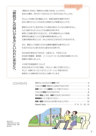 3
膀胱がんとはどのような病気ですか ………………………………………… 4
どのような検査で膀胱がんと診断されるのですか ………………………… 5
病期（ステージ）と治療法について教えてください ……………………… 6
どのような手術が行われるのですか ………………………………………… 8
膀胱を摘出した場合、排尿の方法はどうなりますか ……………………… 10
薬物療法について教えてください …………………………………………… 12
薬物療法ではどのような副作用がいつごろ現れますか …………………… 14
再発・転移とはどのような状態になることですか …………………………… 16
苦痛を和らげてくれる専門家がいます ……………………………………… 17
Patient's Voice …………………………………………… 7、9、11、12、13
「
膀
胱
が
ん
の
疑
い
が
あ
る
」
と
い
わ
れ
た
あ
な
た
へ
「膀胱がんである」「膀胱がんの疑いがある」といわれて、
あなたは驚き、何も手につかなくなっているのではないでしょうか。
がんという診断に気が動転したり、医師の説明を理解できずに
途方に暮れたりというのは多くの患者さんが経験することです。
膀胱がんはすでに症状があっても病気が進行しているとは限りません。
たとえ進行がんだったとしても治療法があります。
納得して治療が受けられるように、まずは膀胱がんという病気、
標準的な治療法について正確な情報を集めましょう。
正確な情報を得ることが、がんと向き合う力を与えてくれるはずです。
また、膀胱という排尿にかかわる重要な臓器を治療することで
生活がどのように変わるのかが心配なのは当然です。
自分自身の病状がどうなのか、心配なこと、不安なことは
担当医や看護師、薬剤師、ソーシャルワーカーなど身近な医療スタッフに
遠慮なく相談しましょう。
この冊子を情報源の１つとして
あなたを支えてくれるご家族、ご友人と一緒にご活用ください。
そして、医療スタッフと十分コミュニケーションを取りながら
納得のいく治療を受けられることを願っています。
【取材協力】
京都府立医科大学大学院
泌尿器外科学教室　講師
納谷佳男
日本医科大学武蔵小杉病院
薬剤部　がん指導薬剤師
宮田広樹
CONTENTS
 
